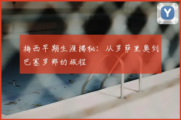 梅西早期生涯揭秘:从罗萨里奥到巴塞罗那的旅程