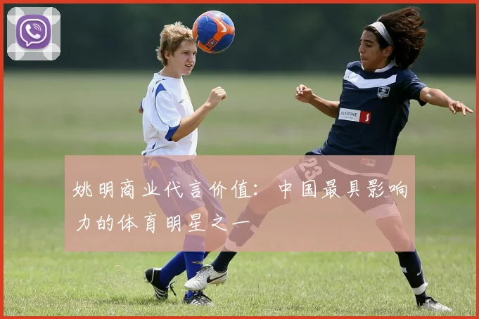 姚明商业代言价值：中国最具影响力的体育明星之一