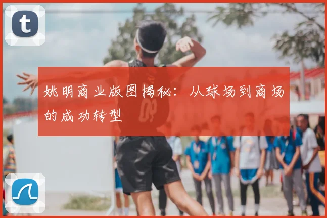 姚明商业版图揭秘：从球场到商场的成功转型